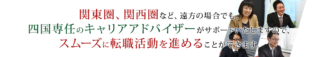 関東圏、関西圏など、遠方の場合でも、四国専任のキャリアアドバイザーがサポートいたしますので、スムーズに転職活動を進めることができます。