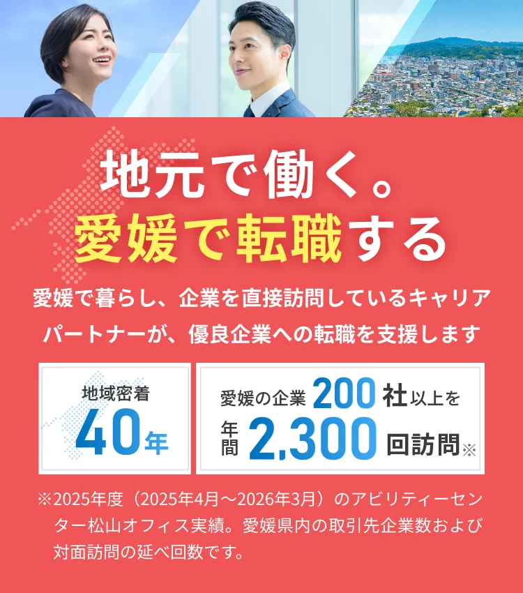 地元で働く。愛媛で転職する 愛媛で暮らし、企業を直接訪問しているキャリアパートナーが、優良企業への転職を支援します。地域密着40年 愛媛の企業200社以上を年間2,300回訪問