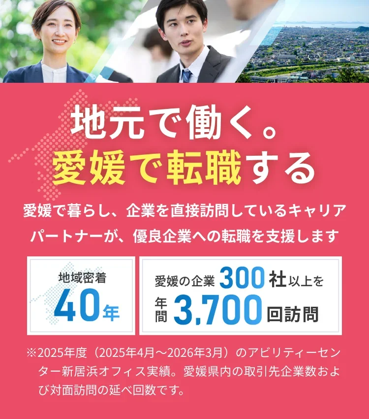 地元で働く。愛媛で転職する 愛媛で暮らし、企業を直接訪問しているキャリアパートナーが、優良企業への転職を支援します。地域密着40年 愛媛の企業300社以上を年間3,700回訪問
