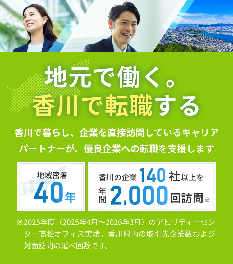 地元で働く。香川で転職する 香川で暮らし、企業を直接訪問しているキャリアパートナーが、優良企業への転職を支援します。地域密着40年 香川の企業140社以上を年間2,000回訪問