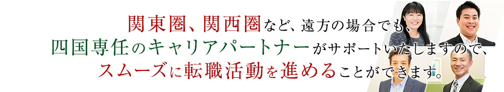 関東圏、関西圏など、遠方の場合でも、四国専任のキャリアアドバイザーがサポートいたしますので、スムーズに転職活動を進めることができます。
